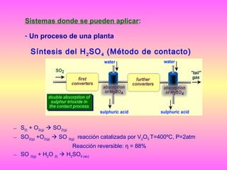 Sistemas donde se pueden aplicar:
- Un proceso de una planta

Síntesis del H 2 SO 4 (Método de contacto)

– S(l) + O2(g)  SO2(g)
– SO2(g) +O2(g)  SO 3(g) reacción catalizada por V2O5 T=400ºC, P=2atm
Reacción reversible: η = 88%
– SO 3(g) + H2O (l)  H2SO4 (ac)

 