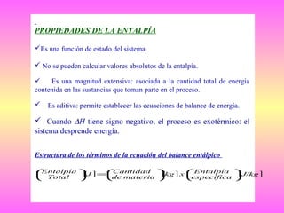 PROPIEDADES DE LA ENTALPÍA
Es una función de estado del sistema.
 No se pueden calcular valores absolutos de la entalpía.

Es una magnitud extensiva: asociada a la cantidad total de energía
contenida en las sustancias que toman parte en el proceso.


Es aditiva: permite establecer las ecuaciones de balance de energía.

 Cuando ∆H tiene signo negativo, el proceso es exotérmico: el
sistema desprende energía.
Estructura de los términos de la ecuación del balance entálpico
Entalpía  J ] =Cantidad  kg ] x  Entalpía  J/kg ]

[
[
[
 Total



de materia 
específica 







 