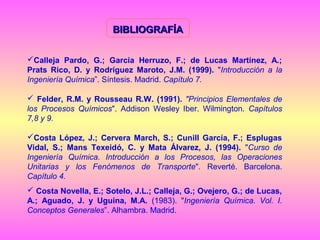 BIBLIOGRAFÍA
Calleja Pardo, G.; García Herruzo, F.; de Lucas Martínez, A.;
Prats Rico, D. y Rodríguez Maroto, J.M. (1999). "Introducción a la
Ingeniería Química”. Síntesis. Madrid. Capítulo 7.
 Felder, R.M. y Rousseau R.W. (1991). "Principios Elementales de
los Procesos Químicos". Addison Wesley Iber. Wilmington. Capítulos
7,8 y 9.
Costa López, J.; Cervera March, S.; Cunill García, F.; Esplugas
Vidal, S.; Mans Texeidó, C. y Mata Álvarez, J. (1994). "Curso de
Ingeniería Química. Introducción a los Procesos, las Operaciones
Unitarias y los Fenómenos de Transporte". Reverté. Barcelona.
Capítulo 4.
 Costa Novella, E.; Sotelo, J.L.; Calleja, G.; Ovejero, G.; de Lucas,
A.; Aguado, J. y Uguina, M.A. (1983). "Ingeniería Química. Vol. I.
Conceptos Generales”. Alhambra. Madrid.

 