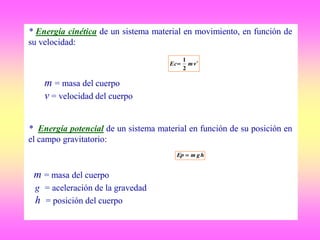 * Energía cinética de un sistema material en movimiento, en función de
su velocidad:
m = masa del cuerpo
v = velocidad del cuerpo
* Energía potencial de un sistema material en función de su posición en
el campo gravitatorio:
m = masa del cuerpo
g = aceleración de la gravedad
h = posición del cuerpo
hgmEp 
2
2
1
vmEc
 