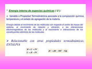 * Energía interna de especies químicas ( U ):
 Variable o Propiedad Termodinámica asociada a la composición química,
temperatura y el estado de agregación de la materia.
 Relacionable con otras propiedades termodinámicas,
ENTALPIA
Energía debida al movimiento de las moléculas con respecto al centro de masas del
sistema, al movimiento de rotación y vibración, a las interacciones
electromagnéticas de las moléculas y al movimiento e interacciones de los
constituyentes atómicos de las moléculas.
PVHU
PVUH


VdpPdVdHdU 
 
