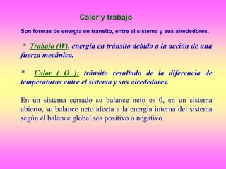 Son formas de energía en tránsito, entre el sistema y sus alrededores.
* Trabajo (W), energía en tránsito debido a la acción de una
fuerza mecánica.
* Calor ( Q ): tránsito resultado de la diferencia de
temperaturas entre el sistema y sus alrededores.
En un sistema cerrado su balance neto es 0, en un sistema
abierto, su balance neto afecta a la energía interna del sistema
según el balance global sea positivo o negativo.
Calor y trabajo
 