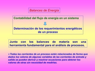Balances de Energía
Junto con los balances de materia son una
herramienta fundamental para el análisis de procesos.
Contabilidad del flujo de energía en un sistema
Determinación de los requerimientos energéticos
de un proceso
Todas las corrientes de un proceso están relacionadas de forma que
dados los valores de algunas variables de las corrientes de entrada y
salida se pueden derivar y resolver ecuaciones para obtener los
valores de otras sin necesidad de medirlas.
 