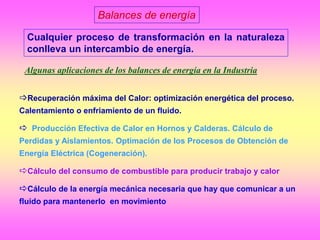 Balances de energía
Cualquier proceso de transformación en la naturaleza
conlleva un intercambio de energía.
Recuperación máxima del Calor: optimización energética del proceso.
Calentamiento o enfriamiento de un fluido.
 Producción Efectiva de Calor en Hornos y Calderas. Cálculo de
Perdidas y Aislamientos. Optimación de los Procesos de Obtención de
Energía Eléctrica (Cogeneración).
Cálculo del consumo de combustible para producir trabajo y calor
Cálculo de la energía mecánica necesaria que hay que comunicar a un
fluido para mantenerlo en movimiento
Algunas aplicaciones de los balances de energía en la Industria
 