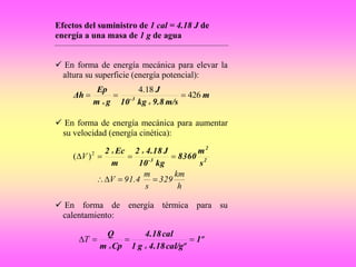 Efectos del suministro de 1 cal = 4.18 J de
energía a una masa de 1 g de agua
 En forma de energía mecánica para elevar la
altura su superficie (energía potencial):
m
m/s9.8kg10
J
gm
Ep
Δh
xx
3-
426
18.4

 En forma de energía mecánica para aumentar
su velocidad (energía cinética):
2
2
3-
s
m
8360
kg10
J4.182
m
Ec2 xx
 2
)( V
h
km
329
s
m
91.4V 
 En forma de energía térmica para su
calentamiento:
1º
cal/gº4.18g1
cal4.18
Cpm
Q
xx
T
 