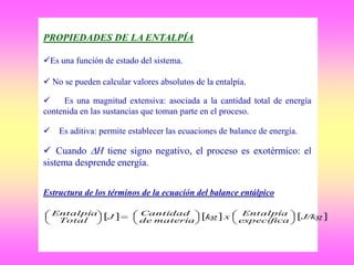 PROPIEDADES DE LA ENTALPÍA
Es una función de estado del sistema.
 No se pueden calcular valores absolutos de la entalpía.
 Es una magnitud extensiva: asociada a la cantidad total de energía
contenida en las sustancias que toman parte en el proceso.
 Es aditiva: permite establecer las ecuaciones de balance de energía.
 Cuando H tiene signo negativo, el proceso es exotérmico: el
sistema desprende energía.
Estructura de los términos de la ecuación del balance entálpico
     J/kg
específica
Entalpíaxkg
materiade
CantidadJ
Total
Entalpía













 