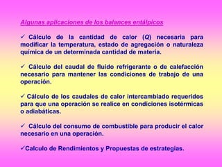 Algunas aplicaciones de los balances entálpicos
 Cálculo de la cantidad de calor (Q) necesaria para
modificar la temperatura, estado de agregación o naturaleza
química de un determinada cantidad de materia.
 Cálculo del caudal de fluido refrigerante o de calefacción
necesario para mantener las condiciones de trabajo de una
operación.
 Cálculo de los caudales de calor intercambiado requeridos
para que una operación se realice en condiciones isotérmicas
o adiabáticas.
 Cálculo del consumo de combustible para producir el calor
necesario en una operación.
Calculo de Rendimientos y Propuestas de estrategias.
 