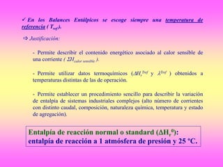 En los Balances Entálpicos se escoge siempre una temperatura de
referencia ( Tref ).
 Justificación:
- Permite describir el contenido energético asociado al calor sensible de
una corriente ( Hcalor sensible ).
- Permite utilizar datos termoquímicos (Hr
Tref y Tref ) obtenidos a
temperaturas distintas de las de operación.
- Permite establecer un procedimiento sencillo para describir la variación
de entalpía de sistemas industriales complejos (alto número de corrientes
con distinto caudal, composición, naturaleza química, temperatura y estado
de agregación).
Entalpía de reacción normal o standard (Hr
0):
entalpía de reacción a 1 atmósfera de presión y 25 ºC.
 