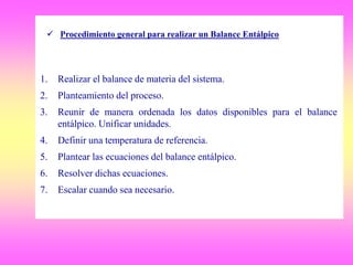 1. Realizar el balance de materia del sistema.
2. Planteamiento del proceso.
3. Reunir de manera ordenada los datos disponibles para el balance
entálpico. Unificar unidades.
4. Definir una temperatura de referencia.
5. Plantear las ecuaciones del balance entálpico.
6. Resolver dichas ecuaciones.
7. Escalar cuando sea necesario.
 Procedimiento general para realizar un Balance Entálpico
 