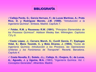 BIBLIOGRAFÍA
Calleja Pardo, G.; García Herruzo, F.; de Lucas Martínez, A.; Prats
Rico, D. y Rodríguez Maroto, J.M. (1999). "Introducción a la
Ingeniería Química”. Síntesis. Madrid. Capítulo 7.
 Felder, R.M. y Rousseau R.W. (1991). "Principios Elementales de
los Procesos Químicos". Addison Wesley Iber. Wilmington. Capítulos
7,8 y 9.
Costa López, J.; Cervera March, S.; Cunill García, F.; Esplugas
Vidal, S.; Mans Texeidó, C. y Mata Álvarez, J. (1994). "Curso de
Ingeniería Química. Introducción a los Procesos, las Operaciones
Unitarias y los Fenómenos de Transporte". Reverté. Barcelona.
Capítulo 4.
 Costa Novella, E.; Sotelo, J.L.; Calleja, G.; Ovejero, G.; de Lucas,
A.; Aguado, J. y Uguina, M.A. (1983). "Ingeniería Química. Vol. I.
Conceptos Generales”. Alhambra. Madrid.
 