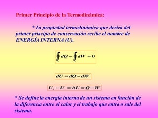 Primer Principio de la Termodinámica:
* La propiedad termodinámica que deriva del
primer principo de conservación recibe el nombre de
ENERGÍA INTERNA (U).
0
 cc
dWdQ
dWdQdU 
WQUUU  12
* Se define la energía interna de un sistema en función de
la diferencia entre el calor y el trabajo que entra o sale del
sistema.
 