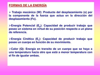 FORMAS DE LA ENERGÍA
 Trabajo mecánico (W): Producto del desplazamiento (x) por
la componente de la fuerza que actua en la dirección del
desplazamiento (Fx).
Energía Potencial (Ep): Capacidad de producir trabajo que
posee un sistema en virtud de su posición respecto a un plano
de referencia.
Energía Cinética (Ec): Capacidad de producir trabajo que
posee un cuerpo en función de su movimiento.
Calor (Q): Energía en transito de un cuerpo que se haya a
una temperatura hacia otro que está a menor temperatura con
el fin de igualar ambas.
 