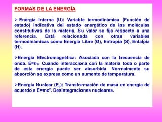 FORMAS DE LA ENERGÍA
 Energía Interna (U): Variable termodinámica (Función de
estado) indicativa del estado energético de las moléculas
constitutivas de la materia. Su valor se fija respecto a una
referencia. Está relacionada con otras variables
termodinámicas como Energía Libre (G), Entropía (S), Entalpía
(H).
Energía Electromagnética: Asociada con la frecuencia de
onda. E=hν. Cuando interacciona con la materia toda o parte
de esta energía puede ser absorbida. Normalmente su
absorción se expresa como un aumento de temperatura.
Energía Nuclear (Ec): Transformación de masa en energía de
acuerdo a E=mc2. Desintegraciones nucleares.
 
