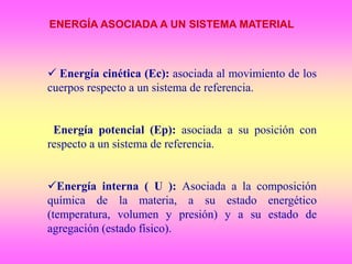 ENERGÍA ASOCIADA A UN SISTEMA MATERIAL
 Energía cinética (Ec): asociada al movimiento de los
cuerpos respecto a un sistema de referencia.
Energía potencial (Ep): asociada a su posición con
respecto a un sistema de referencia.
Energía interna ( U ): Asociada a la composición
química de la materia, a su estado energético
(temperatura, volumen y presión) y a su estado de
agregación (estado físico).
 