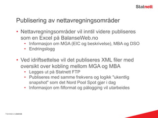 Publisering av nettavregningsområder
• Nettavregningsområder vil inntil videre publiseres
som en Excel på BalanseWeb.no
• Informasjon om MGA (EIC og beskrivelse), MBA og DSO
• Endringslogg
• Ved idriftsettelse vil det publiseres XML filer med
oversikt over kobling mellom MGA og MBA
• Legges ut på Statnett FTP
• Publiseres med samme frekvens og logikk "ukentlig
snapshot" som det Nord Pool Spot gjør i dag
• Informasjon om filformat og pålogging vil utarbeides
Fremtiden er elektrisk
 