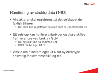Håndtering av strukturdata i NBS
• Alle aktører skal registreres på det selskapet de
faktisk tilhører
• Det skal ikke registreres selskap som er underenheter e.l.
• Ett selskap kan ha flere aktørtyper og disse skilles
fra hverandre ved bruk av GLN
• RE og BRP kan ha samme GLN
• DSO må ha eget GLN
• Ønske om å innføre eget GLN for ny aktørtype
ansvarlig for leveranseplikt og tap
Fremtiden er elektrisk
 