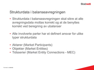 Strukturdata i balanseavregningen
• Strukturdata i balanseavregningen skal sikre at alle
avregningsdata mottas korrekt og at de benyttes
korrekt ved beregning av ubalanser
• Alle involverte parter har et definert ansvar for ulike
typer strukturdata
• Aktører (Market Participants)
• Objekter (Market Entities)
• Tidsserier (Market Entity Connections - MEC)
Fremtiden er elektrisk
 