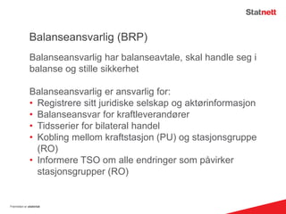 Balanseansvarlig (BRP)
Balanseansvarlig har balanseavtale, skal handle seg i
balanse og stille sikkerhet
Balanseansvarlig er ansvarlig for:
• Registrere sitt juridiske selskap og aktørinformasjon
• Balanseansvar for kraftleverandører
• Tidsserier for bilateral handel
• Kobling mellom kraftstasjon (PU) og stasjonsgruppe
(RO)
• Informere TSO om alle endringer som påvirker
stasjonsgrupper (RO)
Fremtiden er elektrisk
 