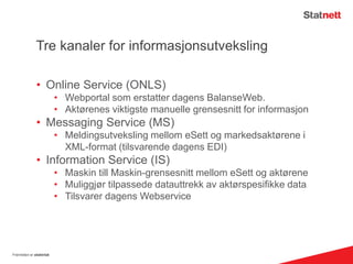 Tre kanaler for informasjonsutveksling
• Online Service (ONLS)
• Webportal som erstatter dagens BalanseWeb.
• Aktørenes viktigste manuelle grensesnitt for informasjon
• Messaging Service (MS)
• Meldingsutveksling mellom eSett og markedsaktørene i
XML-format (tilsvarende dagens EDI)
• Information Service (IS)
• Maskin till Maskin-grensesnitt mellom eSett og aktørene
• Muliggjør tilpassede datauttrekk av aktørspesifikke data
• Tilsvarer dagens Webservice
Fremtiden er elektrisk
 