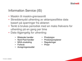 Information Service (IS)
• Maskin til maskin-grensesnitt
• Skreddersydd uthenting av aktørspesifikke data
basert på spørringer fra aktøren
• Tenkt å brukes periodisk med en maks frekvens for
uthenting på en gang per time
• Data tilgjengelig for uthenting:
Fremtiden er elektrisk
• Bilaterale handler
• Nord Pool handler
• MGA utveksling
• Forbruk
• Avregningsresultat
• Produksjon
• Produksjonsplaner
• Reguleringer
• Priser
 
