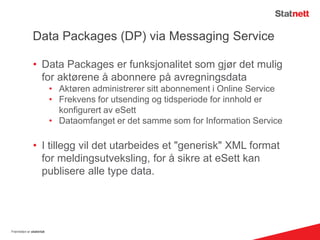 Data Packages (DP) via Messaging Service
• Data Packages er funksjonalitet som gjør det mulig
for aktørene å abonnere på avregningsdata
• Aktøren administrerer sitt abonnement i Online Service
• Frekvens for utsending og tidsperiode for innhold er
konfigurert av eSett
• Dataomfanget er det samme som for Information Service
• I tillegg vil det utarbeides et "generisk" XML format
for meldingsutveksling, for å sikre at eSett kan
publisere alle type data.
Fremtiden er elektrisk
 