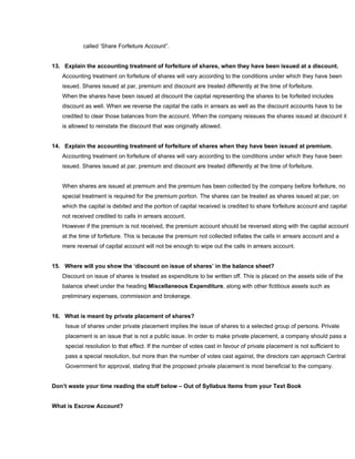 called ‘Share Forfeiture Account”.


13. Explain the accounting treatment of forfeiture of shares, when they have been issued at a discount.
   Accounting treatment on forfeiture of shares will vary according to the conditions under which they have been
   issued. Shares issued at par, premium and discount are treated differently at the time of forfeiture.
   When the shares have been issued at discount the capital representing the shares to be forfeited includes
   discount as well. When we reverse the capital the calls in arrears as well as the discount accounts have to be
   credited to clear those balances from the account. When the company reissues the shares issued at discount it
   is allowed to reinstate the discount that was originally allowed.


14. Explain the accounting treatment of forfeiture of shares when they have been issued at premium.
   Accounting treatment on forfeiture of shares will vary according to the conditions under which they have been
   issued. Shares issued at par, premium and discount are treated differently at the time of forfeiture.


   When shares are issued at premium and the premium has been collected by the company before forfeiture, no
   special treatment is required for the premium portion. The shares can be treated as shares issued at par, on
   which the capital is debited and the portion of capital received is credited to share forfeiture account and capital
   not received credited to calls in arrears account.
   However if the premium is not received, the premium account should be reversed along with the capital account
   at the time of forfeiture. This is because the premium not collected inflates the calls in arrears account and a
   mere reversal of capital account will not be enough to wipe out the calls in arrears account.


15. Where will you show the ‘discount on issue of shares’ in the balance sheet?
   Discount on issue of shares is treated as expenditure to be written off. This is placed on the assets side of the
   balance sheet under the heading Miscellaneous Expenditure, along with other fictitious assets such as
   preliminary expenses, commission and brokerage.


16. What is meant by private placement of shares?
    Issue of shares under private placement implies the issue of shares to a selected group of persons. Private
    placement is an issue that is not a public issue. In order to make private placement, a company should pass a
    special resolution to that effect. If the number of votes cast in favour of private placement is not sufficient to
    pass a special resolution, but more than the number of votes cast against, the directors can approach Central
    Government for approval, stating that the proposed private placement is most beneficial to the company.


Don’t waste your time reading the stuff below – Out of Syllabus Items from your Text Book


What is Escrow Account?
 