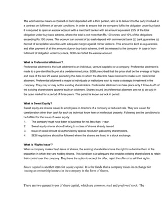 The word escrow means a contract or bond deposited with a third person, who is to deliver it to the party involved in
a contract on fulfilment of certain conditions. In order to ensure that the company fulfils the obligation under buy back
it is required to open an escrow account with a merchant banker with an amount equivalent 25% of the total
obligation under buy-back scheme, where the total is not more than Rs.100 crores: and 10% of the obligations
exceeding Rs.100 crores. This account can consist of (a) cash deposit with commercial bank (b) bank guarantee (c)
deposit of acceptable securities with adequate margin against prince variance. This amount is kept as a guarantee,
and after payment of all the amounts due on buy-back scheme, it will be released to the company. In case of non-
fulfilment of obligation under buy-back, SEBI can forfeit the escrow account.


What is Preferential Allotment?
Preferential allotment is the bulk allotment to an individual, venture capitalist or a company. Preferential allotment is
made to a pre-identified buyer at a predetermined price. SEBI prescribed that the price shall be the average of highs
and lows of the last 26 weeks preceding the date on which the directors have resolved to make such preferential
allotment. Preferential allotment is made to individuals or institutions wish to make a strategic investment in the
company. They may or may not be existing shareholders. Preferential allotment can take place only if three-fourth of
the existing shareholders approve such an allotment. Shares issued on preferential allotment are not to be sold in
the open market for a period of three years. This period is known as lock in period.


What is Sweat Equity?
Sweat equity are shares issued to employees or directors of a company at reduced rate. They are issued for
consideration other than cash for such as technical know how or intellectual property. Following are the conditions to
be fulfilled for the issue of sweat equity:
1.     The company must have been in business for not less than 1 year.
2.     Sweat equity shares should belong to a class of shares already issued.
3.     Issue of sweat should be authorized by special resolution passed by shareholders.
4.     SEBI regulations should be followed where the shares are listed in a stock exchange.


What is ‘Rights Issue’?
When a company makes fresh issue of shares, the existing shareholders have the right to subscribe them in the
proportion in which they are holding shares. This condition is a safeguard that enables existing shareholders to retain
their control over the company. They have the option to accept the offer, reject the offer or to sell their rights.


Share capital is another term for equity capital. It is the funds that a company raises in exchange for
issuing an ownership interest in the company in the form of shares.



There are two general types of share capital, which are common stock and preferred stock. The
 