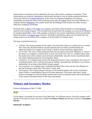 characteristics of common stock are defined by the state within which a company incorporates. These
characteristics are relatively standardized, and includes the right to vote on certain corporate decisions,
such as the election of a board of directors. In the event of a corporate liquidation, the common
stockholders are paid their share of any remaining assets after all creditor claims have been fulfilled. If a
company declares bankruptcy, this usually means that the holdings of all investors are either severely
reduced or completely eliminated.

Preferred stock is shares in the equity of a company, and which entitle the holder to a fixed dividend
amount by the issuing company. This dividend must be paid before the company can issue any dividends to
its common shareholders. Also, if the company is dissolved, the owners of preference shares are paid back
before the holders of common stock. However, the holders of preference shares do not usually have any
voting control over the affairs of the company, as do the holders of common stock.

The types of preferred stock are:

   •   Callable. The issuing company has the right to buy back these shares at a certain price on a certain
       date. Since the call option tends to cap the maximum price to which a preferred share can
       appreciate (before the company buys it back), it tends to restrict stock price appreciation.
   •   Convertible. The owner of these preferred shares has the option, but not the obligation, to convert
       the shares to a company's common stock at some conversion ratio. This is a valuable feature when
       the market price of the common stock increases substantially, since the owners of preferred shares
       can realize substantial gains by converting their shares.
   •   Cumulative. If a company does not have the financial resources to pay a dividend to the owners of
       its preferred shares, then it still has the payment liability, and cannot pay dividends to its common
       shareholders for as long as that liability remains unpaid.
   •   Non-cumulative. If a company pays a scheduled dividend, then it does not have the obligation to
       pay the dividend at a later date. This clause is rarely used.
   •   Participating. The issuing company must pay an increased dividend to the owners of preferred
       shares if there is a participation clause in the share agreement. This clause states that a certain
       portion of earnings (or of the dividends issued to the owners of common stock) will be distributed
       to the owners of preferred shares in the form of dividends.



Primary and Secondary Market
Posted in Definitions on Mar 25, 2008



For the shares, its possible for investors to buy them from two different sources. From the company itself
and then from other investors. First one is called the Primary Market and the later is known as Secondary
Market.

PRIMARY MARKET
 