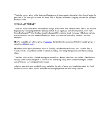 This is the market where initial shares and bonds are sold by companies themselves directly and hence the
proceeds of the same goes to them, the issuer. This is the place where the company gets cash for selling its
financial assets

SECONDARY MARKET

This is the place where shares and bonds are bought by investors from other investors. This is the place of
high activity when compared to the primary market. It is a organized market for securities. New York
Stock Exchange (NYSE), Bombay Stock Exchange (BSE),National Stock Exchange NSE, bond markets,
over-the-counter markets, residential mortgage loans, governmental guaranteed loans etc. are some
examples.

Hybrid securities are a broad group of securities that combine the elements of the two broader groups of
securities, debt and equity.

Hybrid securities pay a predictable (fixed or floating) rate of return or dividend until a certain date, at
which point the holder has a number of options including converting the securities into the underlying
share.

Therefore, unlike a share of stock (equity) the holder has a 'known' cash flow, and, unlike a fixed interest
security (debt) there is an option to convert to the underlying equity. More common examples include
convertible and converting preference shares.

A hybrid security is structured differently and while the price of some securities behave more like fixed
interest securities, others behave more like the underlying shares into which they convert.
 