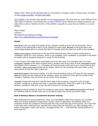 balance sheet. These are the payments that are to be paid by a company within a financial year. Examples
include accounts payable, and short-term debts.

Tax Liability is the amount of tax payable on your annual income, sale of an asset etc. and is different from
other types of liabilities. Fixed assets have no direct influence on tax liability but if planned properly can
reduce the overall tax liability of a firm. If this liability is payable in a year, then tax liability is a current
liability.

Hope it helps!
source(s):
My financial accounting knowledge
http://www.allaboutfinances.com/fixed-asset-accounting/

Assets

Gross blockis the sum total of all assets of the company valued at their cost of acquisition. This is
inclusive of the depreciation that is to be charged on each asset. Net block is the gross block less
accumulated depreciation on assets. Net block is actually what the asset are worth to the company.

Capital work in progress,
                       sometimes at the end of the financial year, there is some construction or
installation going on in the company, which is not complete, such installation is recorded in the books
as capital work in progress because it is asset for the business.

If the company has made some investments out of its free cash, it is recorded under the head
investments. Inventory is the stock of goods that a company has at any point of time. Receivables include
the debtors of the company, i.e., it includes all those accounts which are to give money back to the
company. Other current assets include all the assets, which can be converted into cash within a very
short period of time like cash in bank etc.

               is the owner's equity. It is the most permanent source of finance for the company.
Equity Share capital
      include the free reserves of the company which are built out of the genuine profits of the
Reserves
company. Together they are known as net worth of the company.

         includes the long term and the short debt of the company. Long term is for a longer
Total debt
duration, usually for a period more than 3 years like debentures. Short term debt is for a lesser
duration, usually for less than a year like bank finance for working capital.

Creditorsare those entities to which the company owes money. Other liabilities and provisions include all
the liabilities that do not fall under any of the above heads and various provisions made.

Role of Balance Sheet in Investment Decision making

After analyzing the income statement, move on to the balance sheet and continue your analysis.
While the income statement recaps three months' worth of operations, the balance sheet is a
snapshot of what the company's finances look like only on the last day of the quarter. (It's much like
if you took every statement you received from every financial institution you have dealings with —
banks, brokerages, credit card issuers, mortgage banks, etc. — and listed the closing balances of
each account.)
 