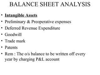 BALANCE SHEET ANALYSIS
•   Intangible Assets
•   Preliminary & Preoperative expenses
•   Deferred Revenue Expenditure
•   Goodwill
•   Trade mark
•   Patents
•   Rem : The o/s balance to be written off every
    year by charging P&L account
 