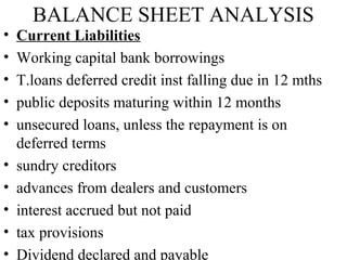 BALANCE SHEET ANALYSIS
•   Current Liabilities
•   Working capital bank borrowings
•   T.loans deferred credit inst falling due in 12 mths
•   public deposits maturing within 12 months
•   unsecured loans, unless the repayment is on
    deferred terms
•   sundry creditors
•   advances from dealers and customers
•   interest accrued but not paid
•   tax provisions
•   Dividend declared and payable
 