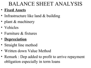 BALANCE SHEET ANALYSIS
• Fixed Assets
• Infrastructure like land & building
• plant & machinery
• Vehicles
• Furniture & fixtures
• Depreciation
• Straight line method
• Written down Value Method
• Remark : Dep added to profit to arrive repayment
obligation especially in term loans
 