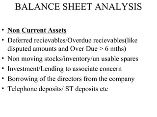 BALANCE SHEET ANALYSIS
• Non Current Assets
• Deferred recievables/Overdue recievables(like
disputed amounts and Over Due > 6 mths)
• Non moving stocks/inventory/un usable spares
• Investment/Lending to associate concern
• Borrowing of the directors from the company
• Telephone deposits/ ST deposits etc
 