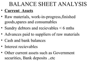 BALANCE SHEET ANALYSIS
• Current Assets
• Raw materials, work-in-progress,finished
goods,spares and consumables
• Sundry debtors and recievables < 6 mths
• Advances paid to suppliers of raw materials
• Cash and bank balances
• Interest recievables
• Other current assets such as Government
securities, Bank deposits ..etc
 