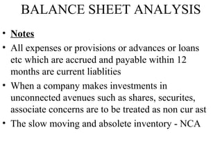 BALANCE SHEET ANALYSIS
• Notes
• All expenses or provisions or advances or loans
etc which are accrued and payable within 12
months are current liablities
• When a company makes investments in
unconnected avenues such as shares, securites,
associate concerns are to be treated as non cur ast
• The slow moving and absolete inventory - NCA
 