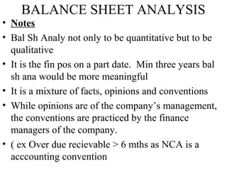 BALANCE SHEET ANALYSIS
• Notes
• Bal Sh Analy not only to be quantitative but to be
qualitative
• It is the fin pos on a part date. Min three years bal
sh ana would be more meaningful
• It is a mixture of facts, opinions and conventions
• While opinions are of the company’s management,
the conventions are practiced by the finance
managers of the company.
• ( ex Over due recievable > 6 mths as NCA is a
acccounting convention
 