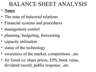 BALANCE SHEET ANALYSIS
• Notes
• The state of industrial relations
• Financial systems and procedures
• management control
• planning, budgeting, forecasting
• capacity utilisation
• status of the technology
• awareness of the market, competitions ..etc
• for listed co: share prices, EPS, book value,
dividend record, public response ..etc
 