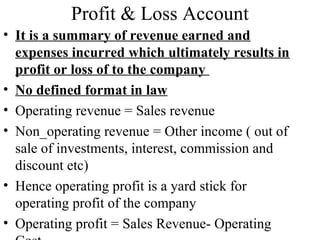 Profit & Loss Account
• It is a summary of revenue earned and
expenses incurred which ultimately results in
profit or loss of to the company
• No defined format in law
• Operating revenue = Sales revenue
• Non_operating revenue = Other income ( out of
sale of investments, interest, commission and
discount etc)
• Hence operating profit is a yard stick for
operating profit of the company
• Operating profit = Sales Revenue- Operating
 