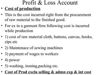 Profit & Loss Account
• Cost of production
• This is the cost incurred right from the procurement
of raw material to the finished good.
• For ex in a garment firm following cost is incurred
while production
• 1) cost of raw material cloth, buttons, canvas, hooks,
zips etc
• 2) Maintenace of sewing machines
• 3) payment of wages to workers
• 4) power
• 5) washing, ironing,packing etc.
• Cost of Prod exclu selling & admn exp & int cost
 