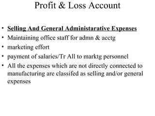 Profit & Loss Account
• Selling And General Administarative Expenses
• Maintaining office staff for admn & acctg
• marketing effort
• payment of salaries/Tr All to marktg personnel
• All the expenses which are not directly connected to
manufacturing are classifed as selling and/or general
expenses
 