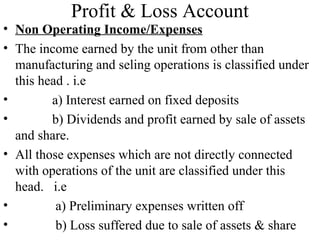 Profit & Loss Account
• Non Operating Income/Expenses
• The income earned by the unit from other than
manufacturing and seling operations is classified under
this head . i.e
• a) Interest earned on fixed deposits
• b) Dividends and profit earned by sale of assets
and share.
• All those expenses which are not directly connected
with operations of the unit are classified under this
head. i.e
• a) Preliminary expenses written off
• b) Loss suffered due to sale of assets & share
 