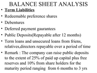 BALANCE SHEET ANALYSIS
• Term Liabilities
• Redeemable preference shares
• Debentures
• Deferred payment gaurantees
• Public Deposits(Repayable after 12 months)
• Term loans and unsecured loans from friens,
relatives,directors repayable over a period of time
• Remark : The company can raise public deposits
to the extent of 25% of paid up capital plus free
reserves and 10% from share holders for the
maturity period ranging from 6 months to 3 yrs
 