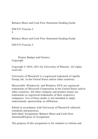Balance Sheet and Cash Flow Statement Grading Guide
FIN/575 Version 3
3
Balance Sheet and Cash Flow Statement Grading Guide
FIN/575 Version 3
Project Budget and Finance
Copyright
Copyright © 2016, 2011 by University of Phoenix. All rights
reserved.
University of Phoenix® is a registered trademark of Apollo
Group, Inc. in the United States and/or other countries.
Microsoft®, Windows®, and Windows NT® are registered
trademarks of Microsoft Corporation in the United States and/or
other countries. All other company and product names are
trademarks or registered trademarks of their respective
companies. Use of these marks is not intended to imply
endorsement, sponsorship, or affiliation.
Edited in accordance with University of Phoenix® editorial
standards and practices.
Individual Assignment: Balance Sheet and Cash Flow
StatementPurpose of Assignment
The purpose of this assignment is for students to initiate and
 