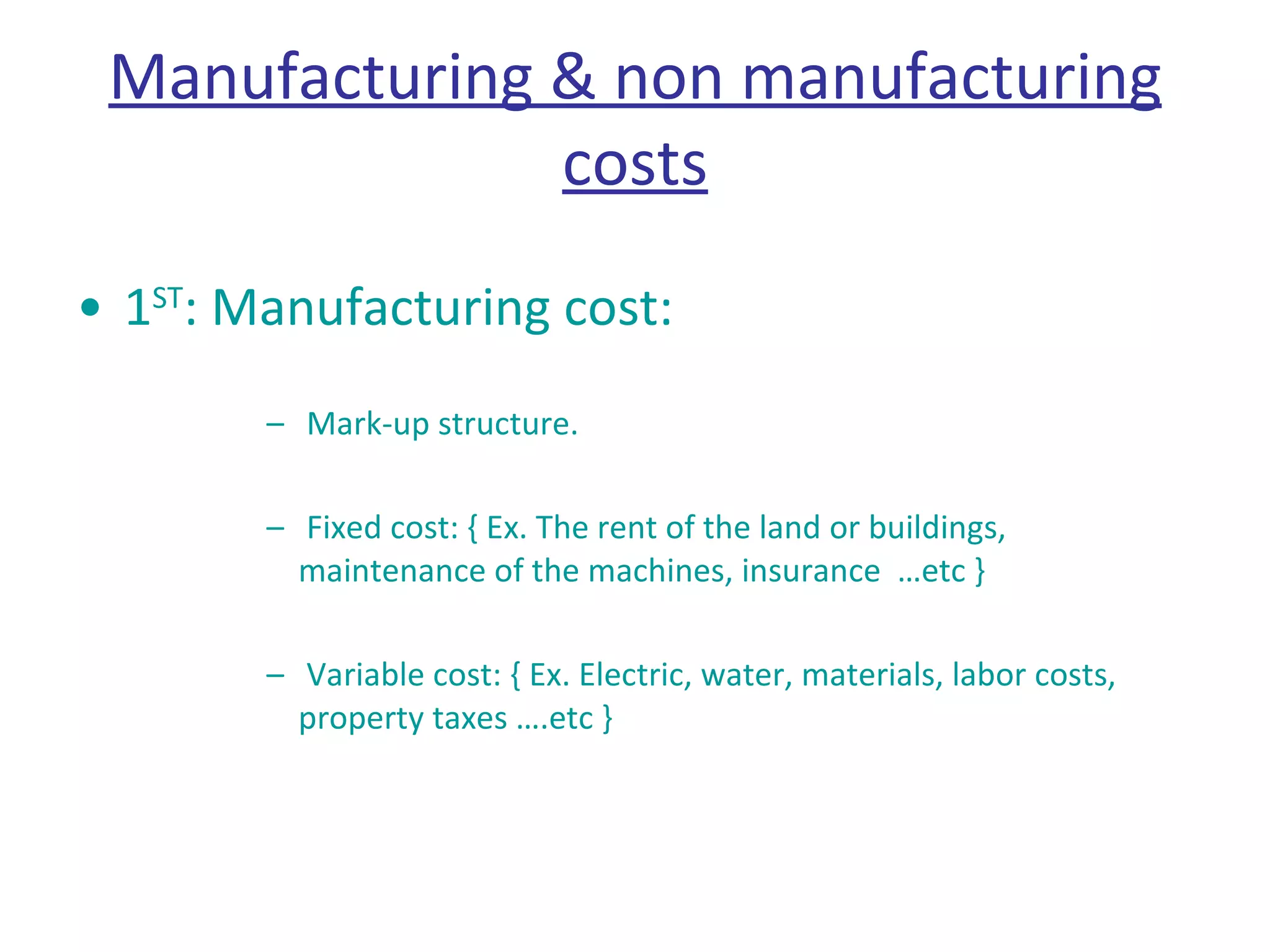 Manufacturing & non manufacturing costs 1 ST : Manufacturing cost: Mark-up structure. Fixed cost: { Ex. The rent of the land or buildings, maintenance of the machines, insurance  …etc }  Variable cost: { Ex. Electric, water, materials, labor costs, property taxes ….etc }  