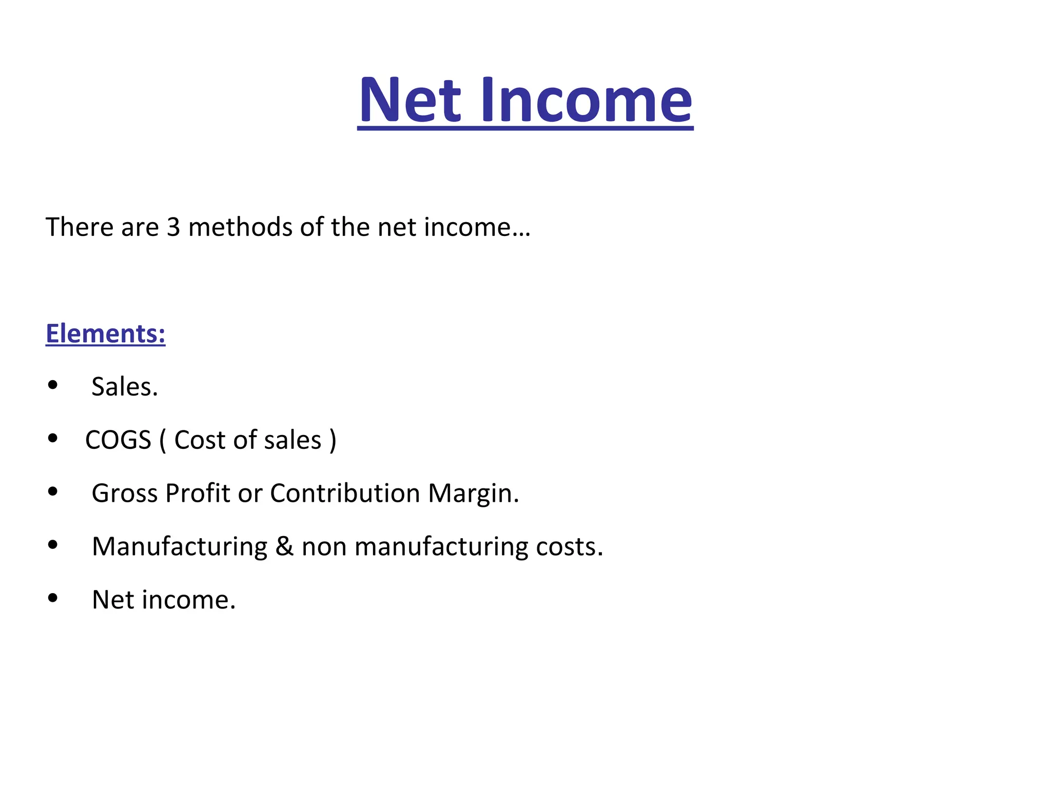 Net Income There are 3 methods of the net income… Elements:   Sales. COGS ( Cost of sales ) Gross Profit or Contribution Margin. Manufacturing & non manufacturing costs . Net income. 