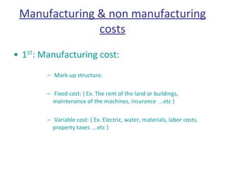 Manufacturing & non manufacturing costs 1 ST : Manufacturing cost: Mark-up structure. Fixed cost: { Ex. The rent of the land or buildings, maintenance of the machines, insurance  …etc }  Variable cost: { Ex. Electric, water, materials, labor costs, property taxes ….etc }  
