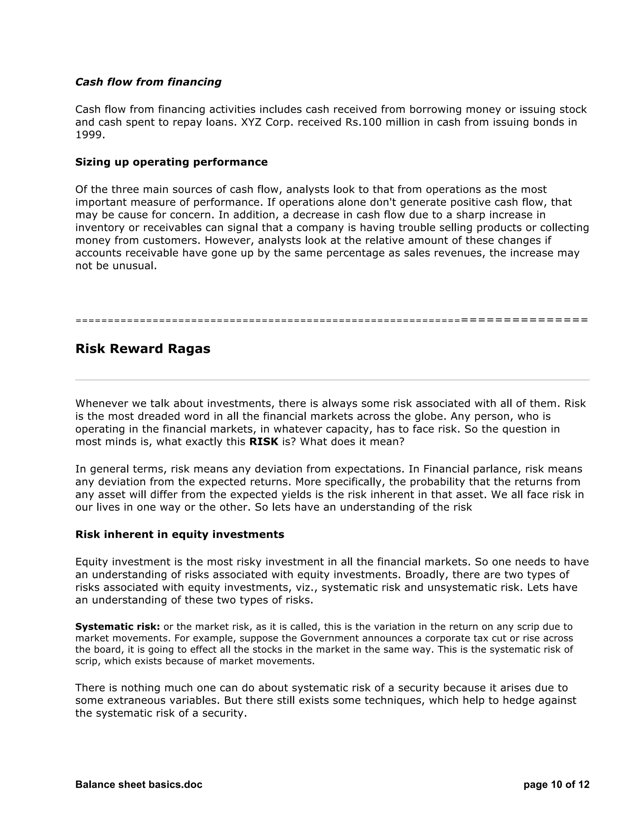Balance sheet basics.doc page 10 of 12
Cash flow from financing
Cash flow from financing activities includes cash received from borrowing money or issuing stock
and cash spent to repay loans. XYZ Corp. received Rs.100 million in cash from issuing bonds in
1999.
Sizing up operating performance
Of the three main sources of cash flow, analysts look to that from operations as the most
important measure of performance. If operations alone don't generate positive cash flow, that
may be cause for concern. In addition, a decrease in cash flow due to a sharp increase in
inventory or receivables can signal that a company is having trouble selling products or collecting
money from customers. However, analysts look at the relative amount of these changes if
accounts receivable have gone up by the same percentage as sales revenues, the increase may
not be unusual.
===========================================================================
Risk Reward Ragas
Whenever we talk about investments, there is always some risk associated with all of them. Risk
is the most dreaded word in all the financial markets across the globe. Any person, who is
operating in the financial markets, in whatever capacity, has to face risk. So the question in
most minds is, what exactly this RISK is? What does it mean?
In general terms, risk means any deviation from expectations. In Financial parlance, risk means
any deviation from the expected returns. More specifically, the probability that the returns from
any asset will differ from the expected yields is the risk inherent in that asset. We all face risk in
our lives in one way or the other. So lets have an understanding of the risk
Risk inherent in equity investments
Equity investment is the most risky investment in all the financial markets. So one needs to have
an understanding of risks associated with equity investments. Broadly, there are two types of
risks associated with equity investments, viz., systematic risk and unsystematic risk. Lets have
an understanding of these two types of risks.
Systematic risk: or the market risk, as it is called, this is the variation in the return on any scrip due to
market movements. For example, suppose the Government announces a corporate tax cut or rise across
the board, it is going to effect all the stocks in the market in the same way. This is the systematic risk of
scrip, which exists because of market movements.
There is nothing much one can do about systematic risk of a security because it arises due to
some extraneous variables. But there still exists some techniques, which help to hedge against
the systematic risk of a security.
 