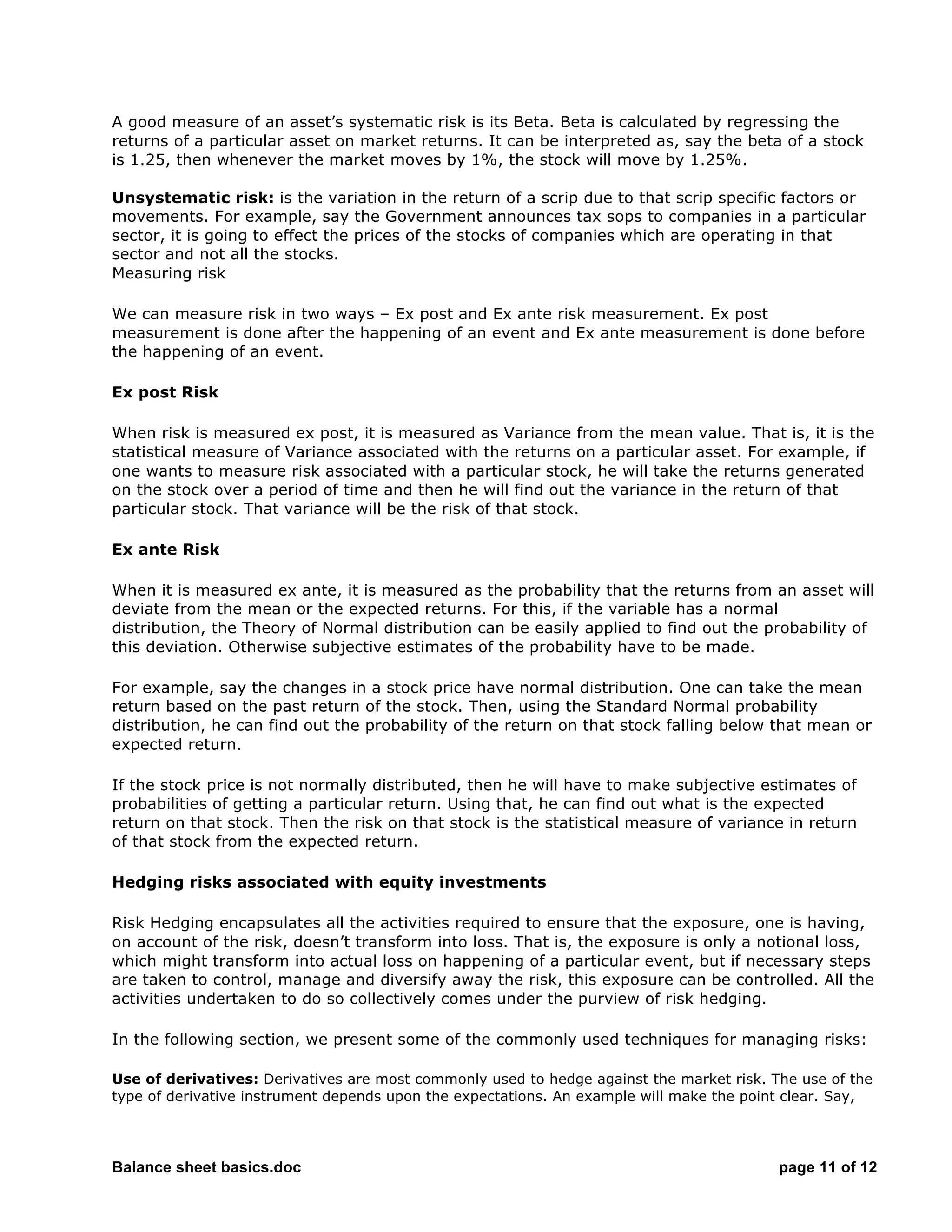 Balance sheet basics.doc page 11 of 12
A good measure of an asset’s systematic risk is its Beta. Beta is calculated by regressing the
returns of a particular asset on market returns. It can be interpreted as, say the beta of a stock
is 1.25, then whenever the market moves by 1%, the stock will move by 1.25%.
Unsystematic risk: is the variation in the return of a scrip due to that scrip specific factors or
movements. For example, say the Government announces tax sops to companies in a particular
sector, it is going to effect the prices of the stocks of companies which are operating in that
sector and not all the stocks.
Measuring risk
We can measure risk in two ways – Ex post and Ex ante risk measurement. Ex post
measurement is done after the happening of an event and Ex ante measurement is done before
the happening of an event.
Ex post Risk
When risk is measured ex post, it is measured as Variance from the mean value. That is, it is the
statistical measure of Variance associated with the returns on a particular asset. For example, if
one wants to measure risk associated with a particular stock, he will take the returns generated
on the stock over a period of time and then he will find out the variance in the return of that
particular stock. That variance will be the risk of that stock.
Ex ante Risk
When it is measured ex ante, it is measured as the probability that the returns from an asset will
deviate from the mean or the expected returns. For this, if the variable has a normal
distribution, the Theory of Normal distribution can be easily applied to find out the probability of
this deviation. Otherwise subjective estimates of the probability have to be made.
For example, say the changes in a stock price have normal distribution. One can take the mean
return based on the past return of the stock. Then, using the Standard Normal probability
distribution, he can find out the probability of the return on that stock falling below that mean or
expected return.
If the stock price is not normally distributed, then he will have to make subjective estimates of
probabilities of getting a particular return. Using that, he can find out what is the expected
return on that stock. Then the risk on that stock is the statistical measure of variance in return
of that stock from the expected return.
Hedging risks associated with equity investments
Risk Hedging encapsulates all the activities required to ensure that the exposure, one is having,
on account of the risk, doesn’t transform into loss. That is, the exposure is only a notional loss,
which might transform into actual loss on happening of a particular event, but if necessary steps
are taken to control, manage and diversify away the risk, this exposure can be controlled. All the
activities undertaken to do so collectively comes under the purview of risk hedging.
In the following section, we present some of the commonly used techniques for managing risks:
Use of derivatives: Derivatives are most commonly used to hedge against the market risk. The use of the
type of derivative instrument depends upon the expectations. An example will make the point clear. Say,
 