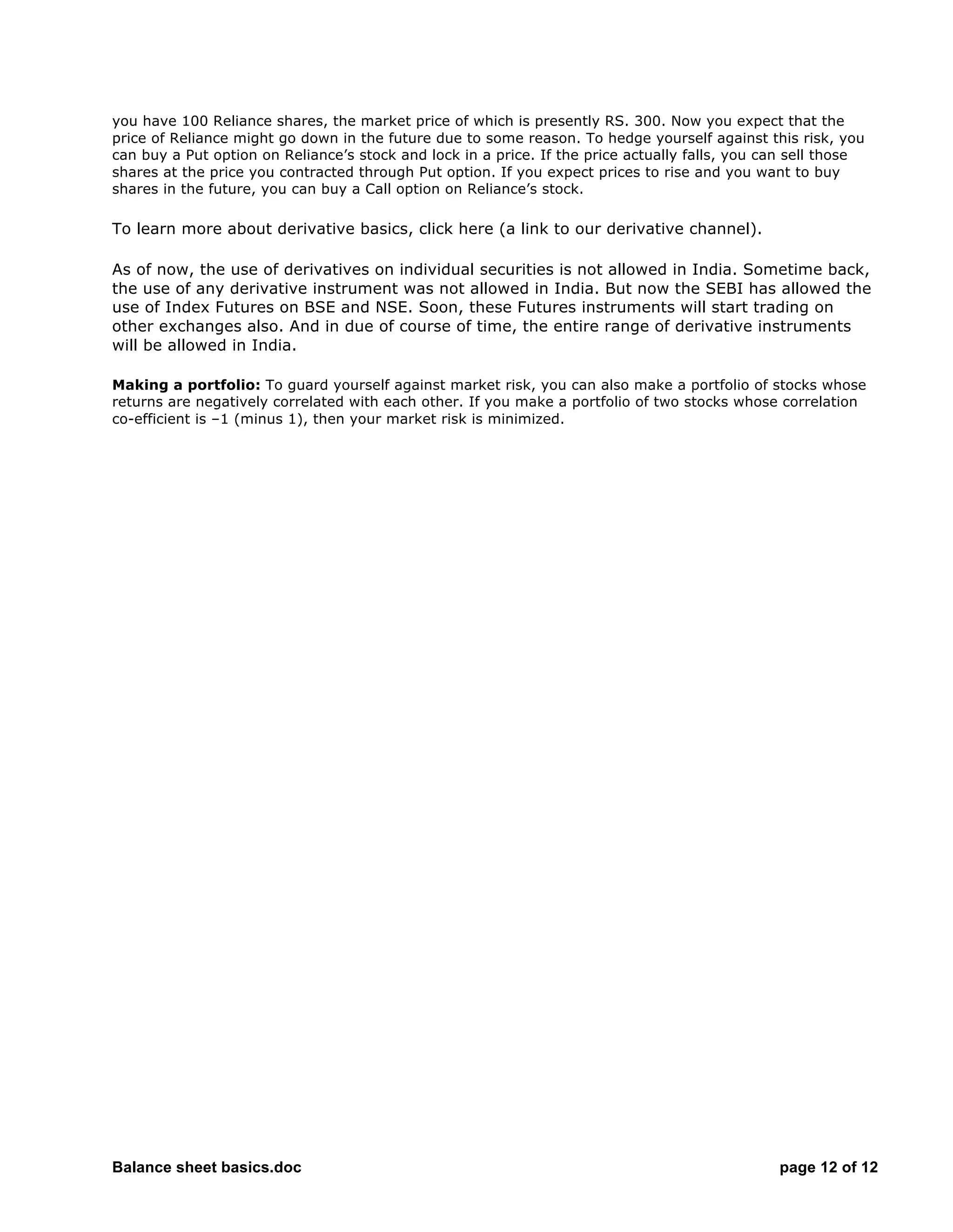 Balance sheet basics.doc page 12 of 12
you have 100 Reliance shares, the market price of which is presently RS. 300. Now you expect that the
price of Reliance might go down in the future due to some reason. To hedge yourself against this risk, you
can buy a Put option on Reliance’s stock and lock in a price. If the price actually falls, you can sell those
shares at the price you contracted through Put option. If you expect prices to rise and you want to buy
shares in the future, you can buy a Call option on Reliance’s stock.
To learn more about derivative basics, click here (a link to our derivative channel).
As of now, the use of derivatives on individual securities is not allowed in India. Sometime back,
the use of any derivative instrument was not allowed in India. But now the SEBI has allowed the
use of Index Futures on BSE and NSE. Soon, these Futures instruments will start trading on
other exchanges also. And in due of course of time, the entire range of derivative instruments
will be allowed in India.
Making a portfolio: To guard yourself against market risk, you can also make a portfolio of stocks whose
returns are negatively correlated with each other. If you make a portfolio of two stocks whose correlation
co-efficient is –1 (minus 1), then your market risk is minimized.
 